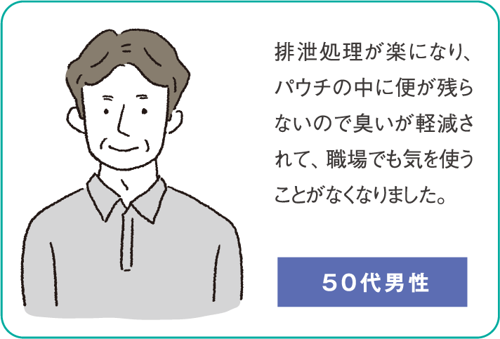 排泄処理が楽になり、パウチの中に便が残らないので臭いが軽減されて、職場でも気を使うことがなくなりました。（50代男性）