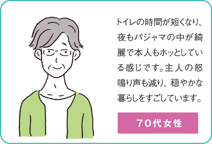 トイレの時間が短くなり、夜もパジャマの中が綺麗で本人もホッとしている感じです。主人の怒鳴り声も減り、穏やかな暮らしをすごしています。（70代女性）
