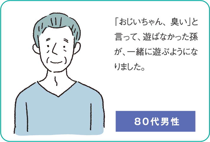 「おじいちゃん、臭い」と言って、遊ばなかった孫が、一緒に遊ぶようになりました。（80代男性）