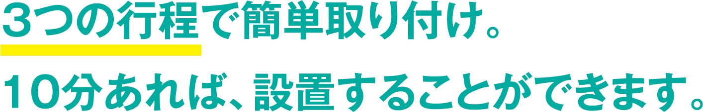 3つの行程で簡単取り付け。10分あれば、設置することができます。